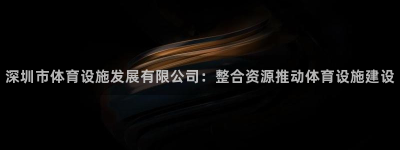 意昂4娱乐：深圳市体育设施发展有限公司：整合资源推动
