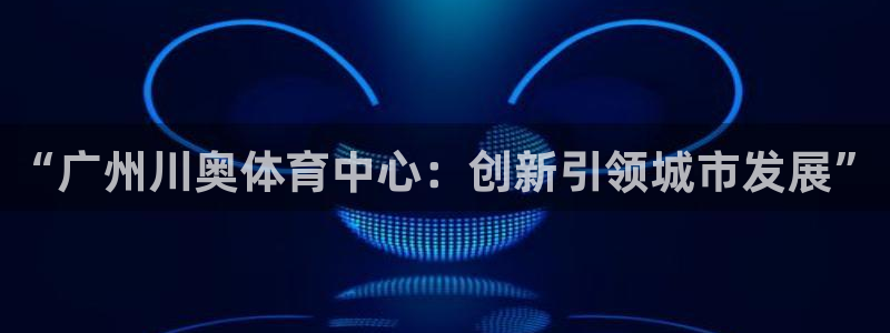 意昂4娱乐代理怎么样：“广州川奥体育中心：创新引领城